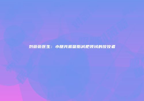 刘薇薇医生：小腿共振吸脂减肥领域的佼佼者