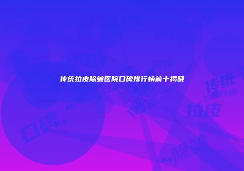 传统拉皮除皱医院口碑排行榜前十揭晓