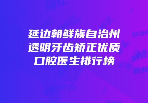 延边朝鲜族自治州透明牙齿矫正优质口腔医生排行榜