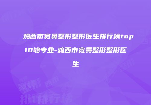 鸡西市宽鼻整形整形医生排行榜top10够专业-鸡西市宽鼻整形整形医生