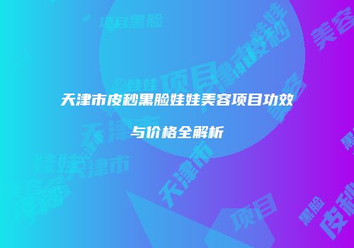 天津市皮秒黑脸娃娃美容项目功效与价格全解析