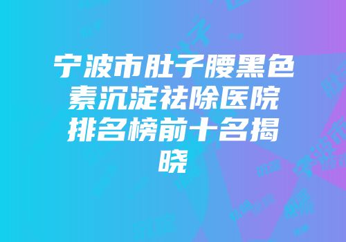 宁波市肚子腰黑色素沉淀祛除医院排名榜前十名揭晓