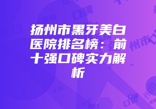 扬州市黑牙美白医院排名榜：前十强口碑实力解析