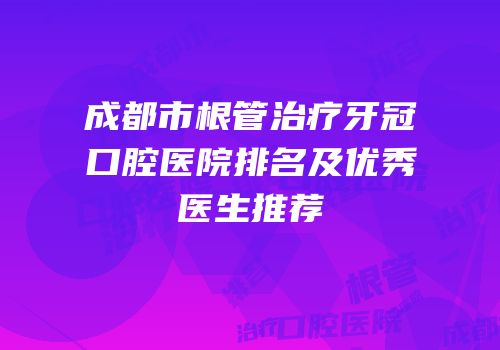 成都市根管治疗牙冠口腔医院排名及优秀医生推荐