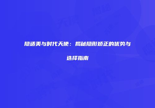 隐适美与时代天使：揭秘隐形矫正的优势与选择指南