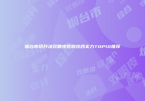 烟台市切开法双眼皮医院综合实力TOP10推荐