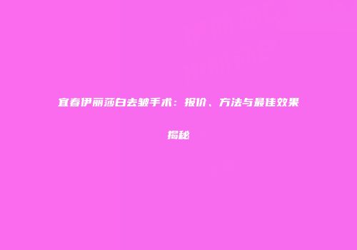 宜春伊丽莎白去皱手术：报价、方法与最佳效果揭秘