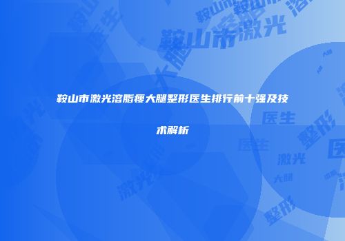 鞍山市激光溶脂瘦大腿整形医生排行前十强及技术解析