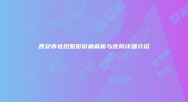 西安市祛斑整形价格解析与医院详细介绍