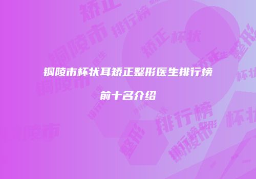 铜陵市杯状耳矫正整形医生排行榜前十名介绍