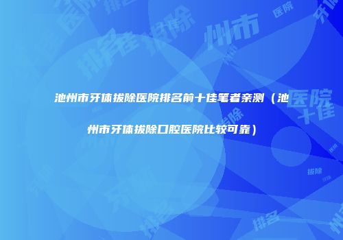 池州市牙体拔除医院排名前十佳笔者亲测（池州市牙体拔除口腔医院比较可靠）