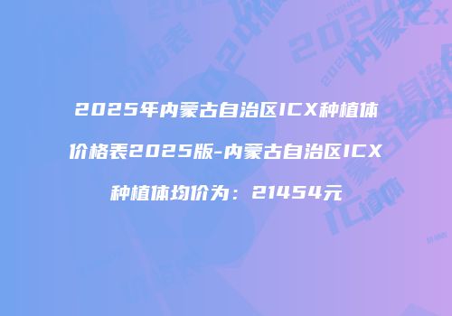 2025年内蒙古自治区ICX种植体价格表2025版-内蒙古自治区ICX种植体均价为：21454元
