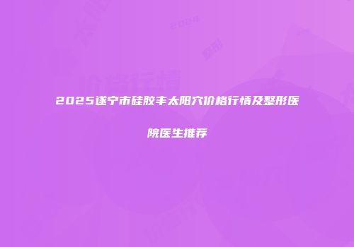2025遂宁市硅胶丰太阳穴价格行情及整形医院医生推荐