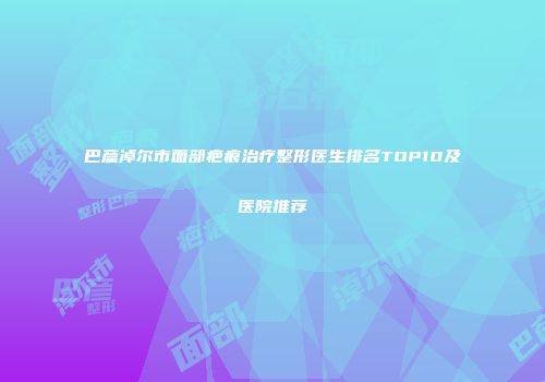 巴彦淖尔市面部疤痕治疗整形医生排名TOP10及医院推荐