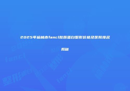 2025年榆林市fancl胶原蛋白整形价格及医院排名揭秘
