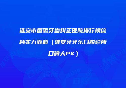 淮安市唇裂牙齿纠正医院排行榜综合实力靠前（淮安牙牙乐口腔诊所口碑大PK）