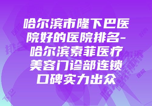 哈尔滨市隆下巴医院好的医院排名-哈尔滨索菲医疗美容门诊部连锁口碑实力出众