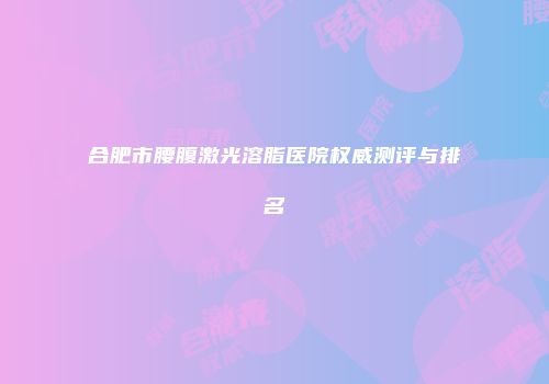 合肥市腰腹激光溶脂医院权威测评与排名