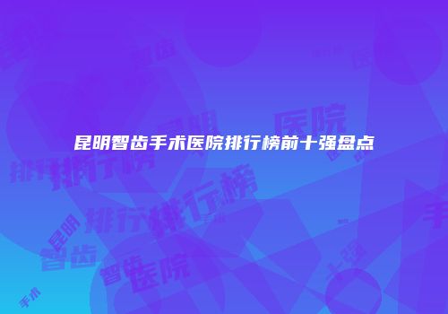 昆明智齿手术医院排行榜前十强盘点