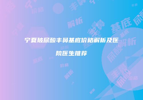 宁夏玻尿酸丰鼻基底价格解析及医院医生推荐