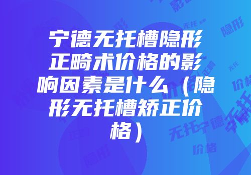 宁德无托槽隐形正畸术价格的影响因素是什么（隐形无托槽矫正价格）