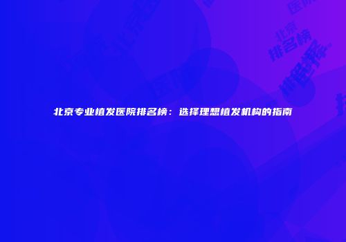 北京专业植发医院排名榜：选择理想植发机构的指南