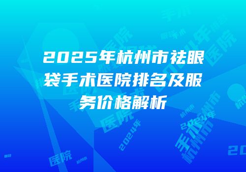 2025年杭州市祛眼袋手术医院排名及服务价格解析