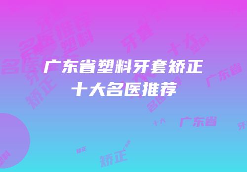 广东省塑料牙套矫正十大名医推荐