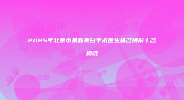 2025年北京市果酸美白手术医生排名榜前十名揭晓