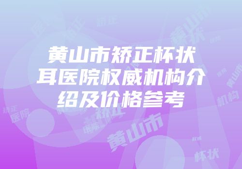黄山市矫正杯状耳医院权威机构介绍及价格参考