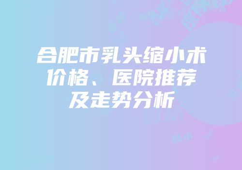 合肥市乳头缩小术价格、医院推荐及走势分析