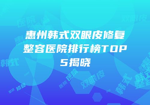 惠州韩式双眼皮修复整容医院排行榜TOP5揭晓