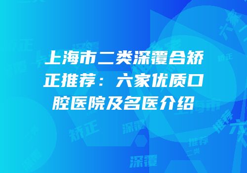 上海市二类深覆合矫正推荐：六家优质口腔医院及名医介绍