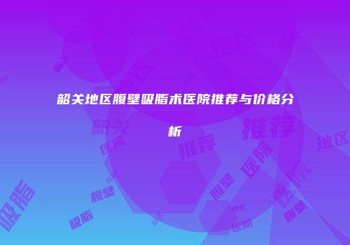 韶关地区腹壁吸脂术医院推荐与价格分析