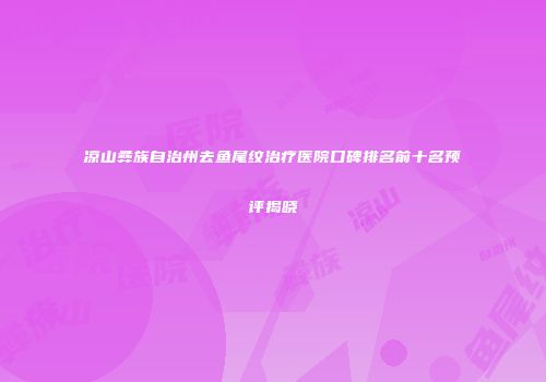 凉山彝族自治州去鱼尾纹治疗医院口碑排名前十名预评揭晓