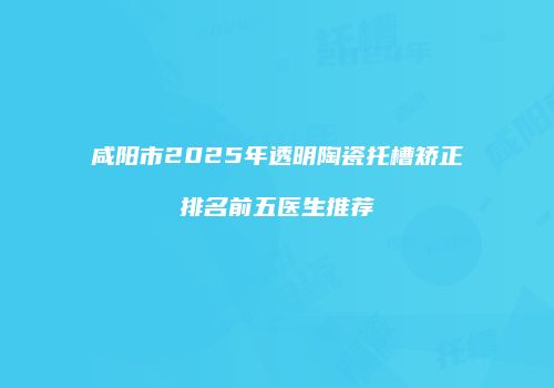 咸阳市2025年透明陶瓷托槽矫正排名前五医生推荐