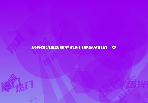 绍兴市附耳切除手术热门医院及价格一览
