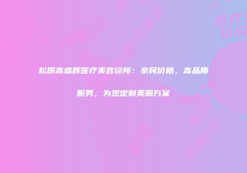 松原高盛辉医疗美容诊所：亲民价格，高品质服务，为您定制美丽方案