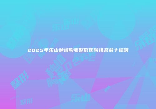 2025年乐山种植胸毛整形医院排名前十揭晓