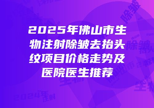 2025年佛山市生物注射除皱去抬头纹项目价格走势及医院医生推荐