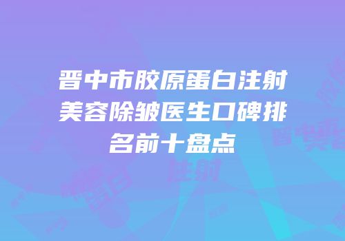 晋中市胶原蛋白注射美容除皱医生口碑排名前十盘点