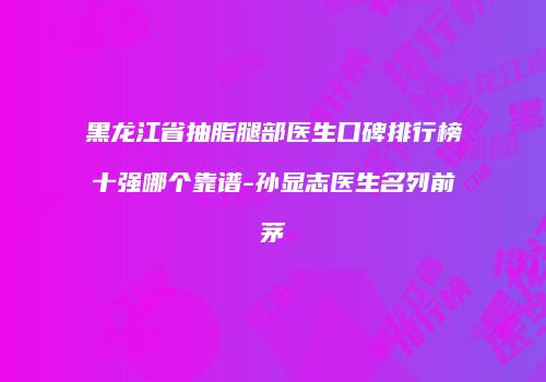 黑龙江省抽脂腿部医生口碑排行榜十强哪个靠谱-孙显志医生名列前茅