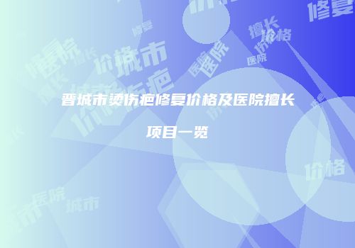 晋城市烫伤疤修复价格及医院擅长项目一览