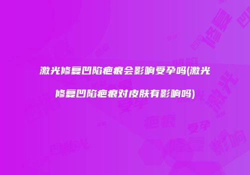 激光修复凹陷疤痕会影响受孕吗(激光修复凹陷疤痕对皮肤有影响吗)