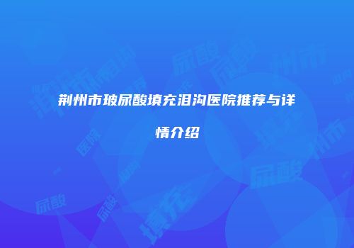 荆州市玻尿酸填充泪沟医院推荐与详情介绍