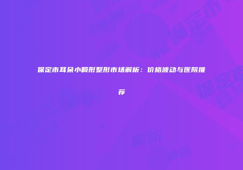 保定市耳朵小畸形整形市场解析：价格波动与医院推荐