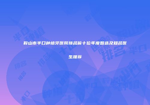 鞍山市半口种植牙医院排名前十位年度甄选及知名医生推荐