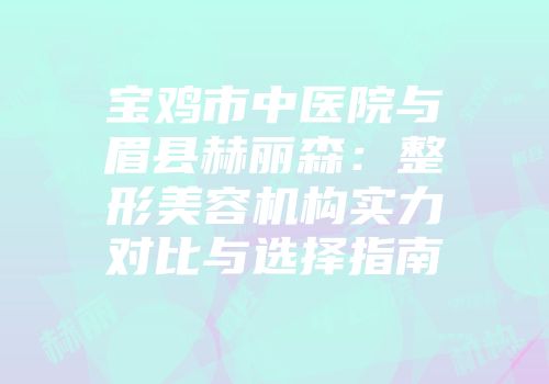 宝鸡市中医院与眉县赫丽森：整形美容机构实力对比与选择指南