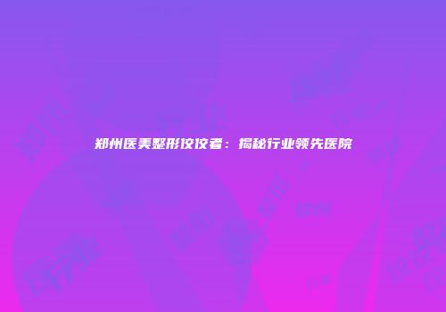 郑州医美整形佼佼者：揭秘行业领先医院