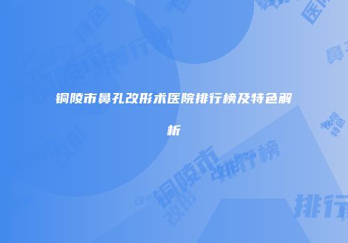 铜陵市鼻孔改形术医院排行榜及特色解析